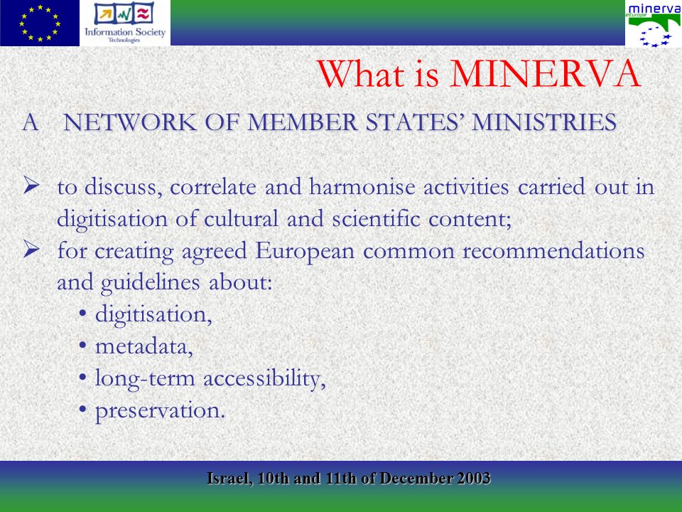 Israel, 10th and 11th of December 2003 What is MINERVA A NETWORK OF MEMBER STATES MINISTRIES to discuss, correlate and harmonise activities carried out in digitisation of cultural and scientific content; for creating agreed European common recommendations and guidelines about: digitisation, metadata, long-term accessibility, preservation.