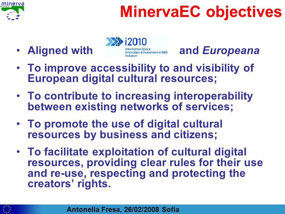 Antonella Fresa, 26/02/2008 Sofia MinervaEC objectives Aligned with and Europeana To improve accessibility to and visibility of European digital cultural resources; To contribute to increasing interoperability between existing networks of services; To promote the use of digital cultural resources by business and citizens; To facilitate exploitation of cultural digital resources, providing clear rules for their use and re-use, respecting and protecting the creators rights.