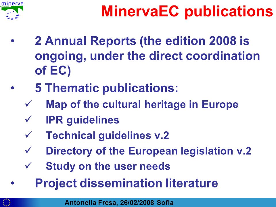 Antonella Fresa, 26/02/2008 Sofia MinervaEC publications 2 Annual Reports (the edition 2008 is ongoing, under the direct coordination of EC) 5 Thematic publications: Map of the cultural heritage in Europe IPR guidelines Technical guidelines v.2 Directory of the European legislation v.2 Study on the user needs Project dissemination literature
