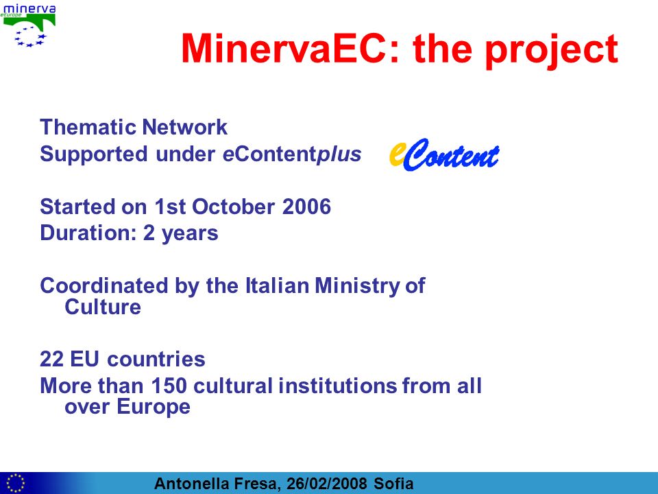 Antonella Fresa, 26/02/2008 Sofia MinervaEC: the project Thematic Network Supported under eContentplus Started on 1st October 2006 Duration: 2 years Coordinated by the Italian Ministry of Culture 22 EU countries More than 150 cultural institutions from all over Europe