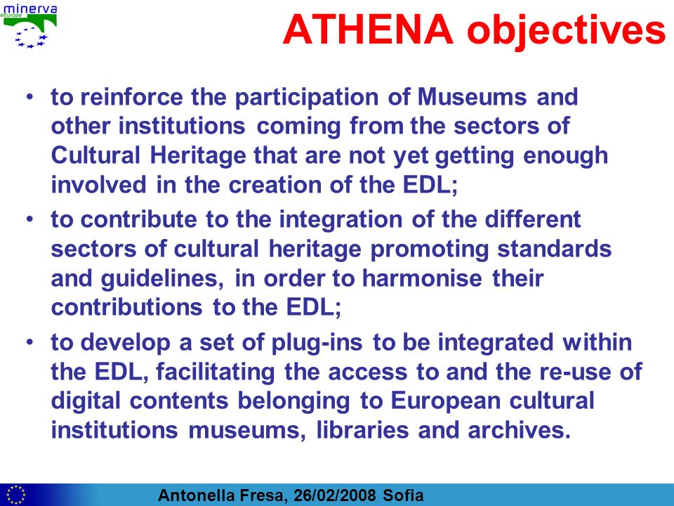 Antonella Fresa, 26/02/2008 Sofia ATHENA objectives to reinforce the participation of Museums and other institutions coming from the sectors of Cultural Heritage that are not yet getting enough involved in the creation of the EDL; to contribute to the integration of the different sectors of cultural heritage promoting standards and guidelines, in order to harmonise their contributions to the EDL; to develop a set of plug-ins to be integrated within the EDL, facilitating the access to and the re-use of digital contents belonging to European cultural institutions museums, libraries and archives.