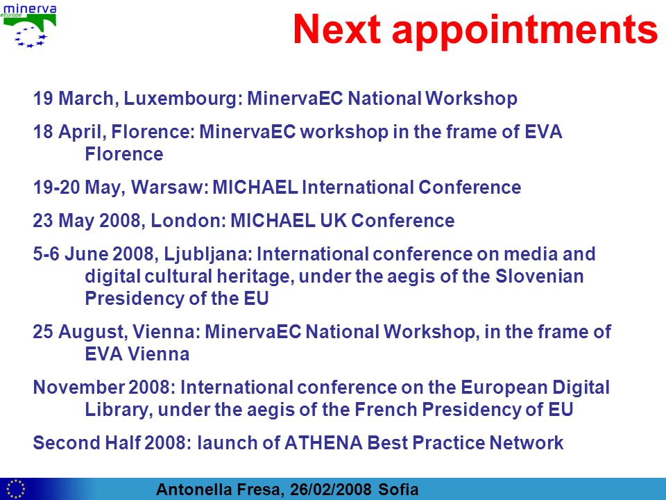 Antonella Fresa, 26/02/2008 Sofia Next appointments 19 March, Luxembourg: MinervaEC National Workshop 18 April, Florence: MinervaEC workshop in the frame of EVA Florence May, Warsaw: MICHAEL International Conference 23 May 2008, London: MICHAEL UK Conference 5-6 June 2008, Ljubljana: International conference on media and digital cultural heritage, under the aegis of the Slovenian Presidency of the EU 25 August, Vienna: MinervaEC National Workshop, in the frame of EVA Vienna November 2008: International conference on the European Digital Library, under the aegis of the French Presidency of EU Second Half 2008: launch of ATHENA Best Practice Network