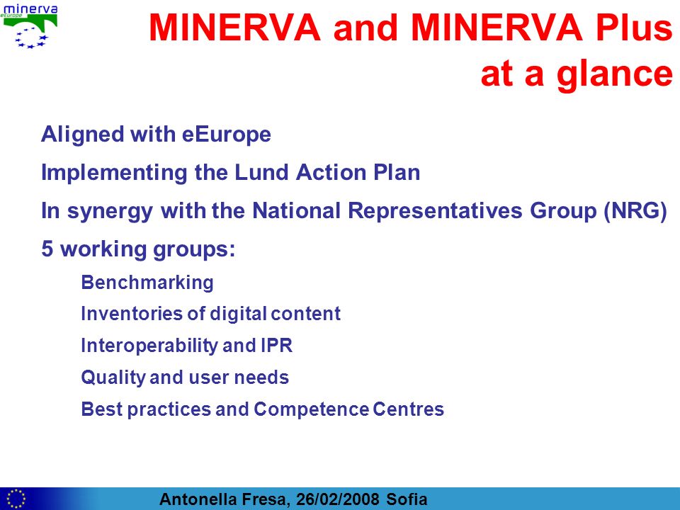 Antonella Fresa, 26/02/2008 Sofia MINERVA and MINERVA Plus at a glance Aligned with eEurope Implementing the Lund Action Plan In synergy with the National Representatives Group (NRG) 5 working groups: Benchmarking Inventories of digital content Interoperability and IPR Quality and user needs Best practices and Competence Centres