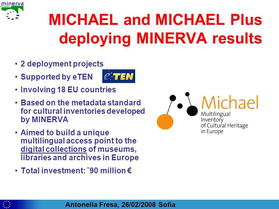 Antonella Fresa, 26/02/2008 Sofia MICHAEL and MICHAEL Plus deploying MINERVA results 2 deployment projects Supported by eTEN Involving 18 EU countries Based on the metadata standard for cultural inventories developed by MINERVA Aimed to build a unique multilingual access point to the digital collections of museums, libraries and archives in Europe Total investment: ˜90 million