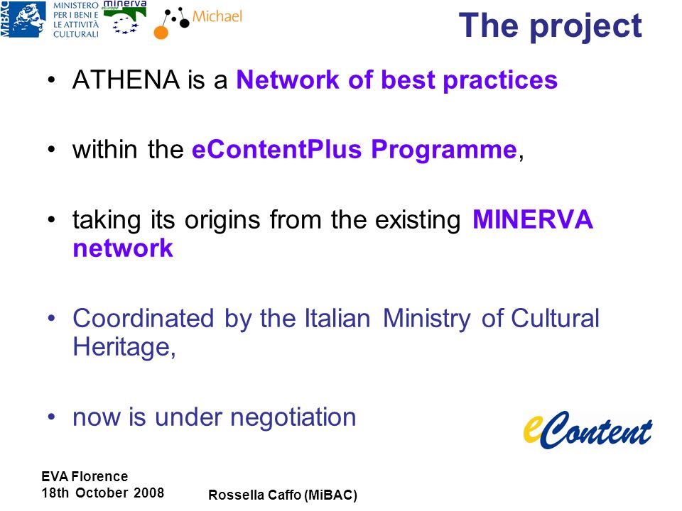 EVA Florence 18th October 2008 Rossella Caffo (MiBAC) ATHENA is a Network of best practices within the eContentPlus Programme, taking its origins from the existing MINERVA network Coordinated by the Italian Ministry of Cultural Heritage, now is under negotiation The project