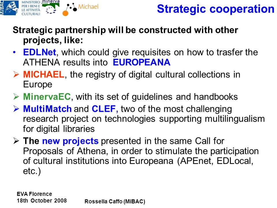 EVA Florence 18th October 2008 Rossella Caffo (MiBAC) Strategic cooperation Strategic partnership will be constructed with other projects, like: EDLNet, which could give requisites on how to trasfer the ATHENA results into EUROPEANA MICHAEL, the registry of digital cultural collections in Europe MinervaEC, with its set of guidelines and handbooks MultiMatch and CLEF, two of the most challenging research project on technologies supporting multilingualism for digital libraries The new projects presented in the same Call for Proposals of Athena, in order to stimulate the participation of cultural institutions into Europeana (APEnet, EDLocal, etc.)