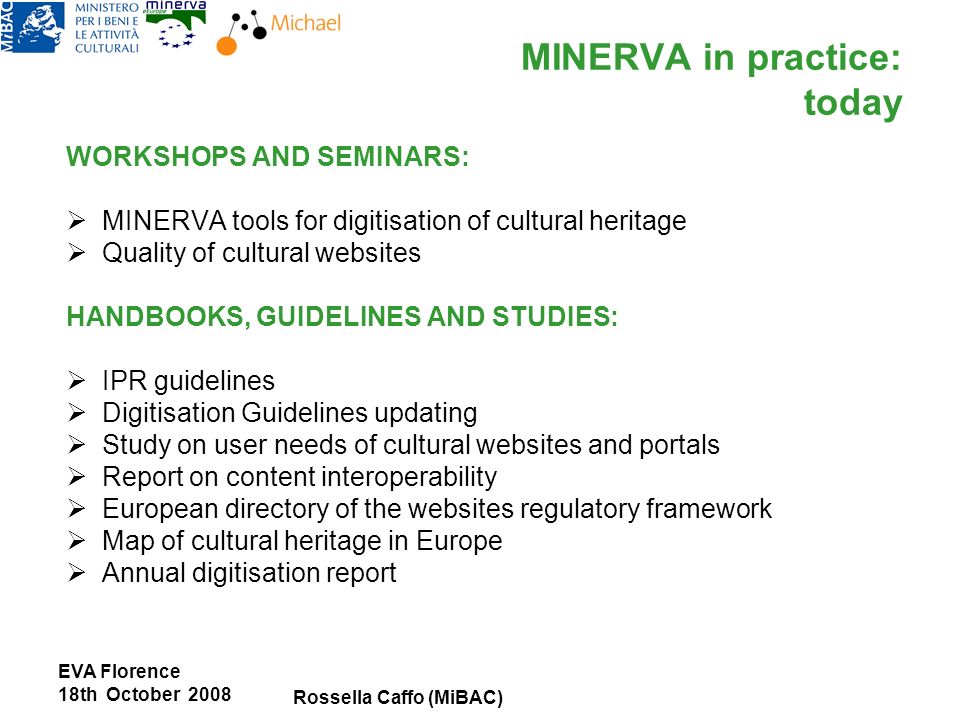 EVA Florence 18th October 2008 Rossella Caffo (MiBAC) MINERVA in practice: today WORKSHOPS AND SEMINARS: MINERVA tools for digitisation of cultural heritage Quality of cultural websites HANDBOOKS, GUIDELINES AND STUDIES: IPR guidelines Digitisation Guidelines updating Study on user needs of cultural websites and portals Report on content interoperability European directory of the websites regulatory framework Map of cultural heritage in Europe Annual digitisation report