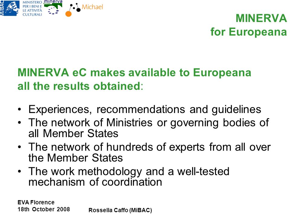 EVA Florence 18th October 2008 Rossella Caffo (MiBAC) MINERVA for Europeana MINERVA eC makes available to Europeana all the results obtained: Experiences, recommendations and guidelines The network of Ministries or governing bodies of all Member States The network of hundreds of experts from all over the Member States The work methodology and a well-tested mechanism of coordination