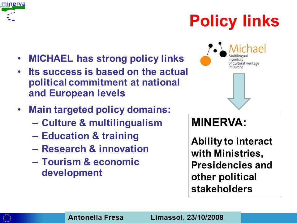 Antonella Fresa, 26/02/2008 Sofia Antonella Fresa Limassol, 23/10/2008 Policy links MICHAEL has strong policy links Its success is based on the actual political commitment at national and European levels Main targeted policy domains: –Culture & multilingualism –Education & training –Research & innovation –Tourism & economic development MINERVA: Ability to interact with Ministries, Presidencies and other political stakeholders