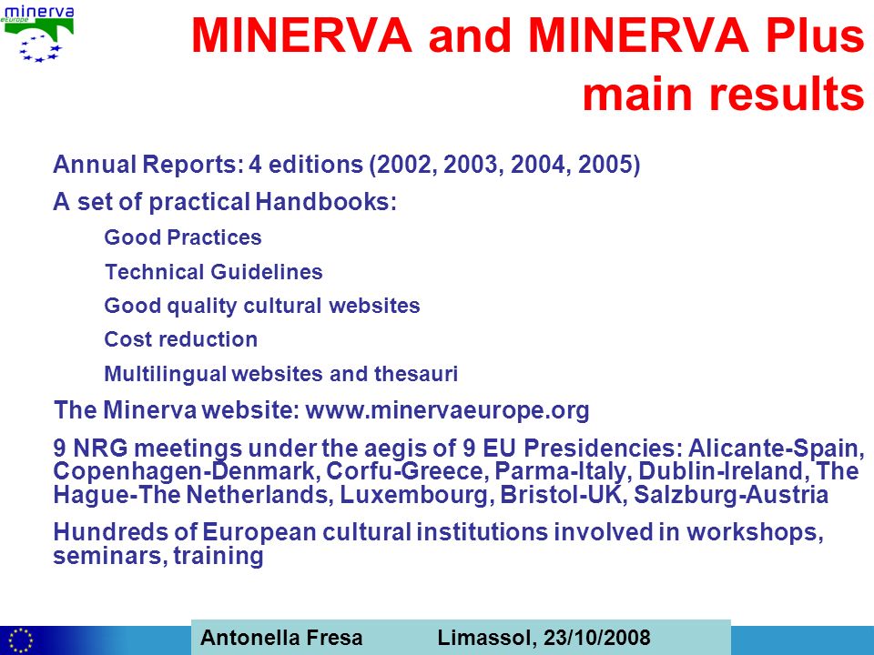 Antonella Fresa, 26/02/2008 Sofia Antonella Fresa Limassol, 23/10/2008 MINERVA and MINERVA Plus main results Annual Reports: 4 editions (2002, 2003, 2004, 2005) A set of practical Handbooks: Good Practices Technical Guidelines Good quality cultural websites Cost reduction Multilingual websites and thesauri The Minerva website:   9 NRG meetings under the aegis of 9 EU Presidencies: Alicante-Spain, Copenhagen-Denmark, Corfu-Greece, Parma-Italy, Dublin-Ireland, The Hague-The Netherlands, Luxembourg, Bristol-UK, Salzburg-Austria Hundreds of European cultural institutions involved in workshops, seminars, training
