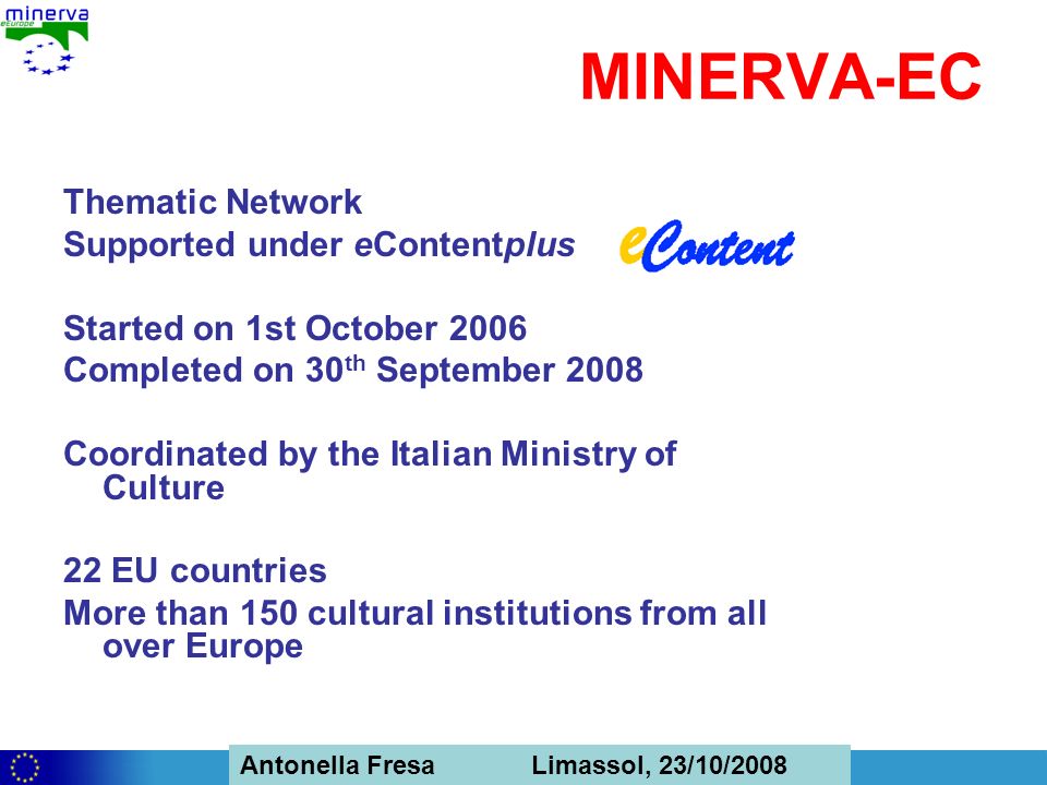 Antonella Fresa, 26/02/2008 Sofia Antonella Fresa Limassol, 23/10/2008 MINERVA-EC Thematic Network Supported under eContentplus Started on 1st October 2006 Completed on 30 th September 2008 Coordinated by the Italian Ministry of Culture 22 EU countries More than 150 cultural institutions from all over Europe