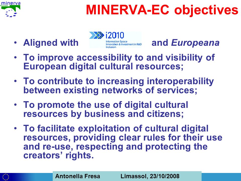 Antonella Fresa, 26/02/2008 Sofia Antonella Fresa Limassol, 23/10/2008 MINERVA-EC objectives Aligned with and Europeana To improve accessibility to and visibility of European digital cultural resources; To contribute to increasing interoperability between existing networks of services; To promote the use of digital cultural resources by business and citizens; To facilitate exploitation of cultural digital resources, providing clear rules for their use and re-use, respecting and protecting the creators rights.