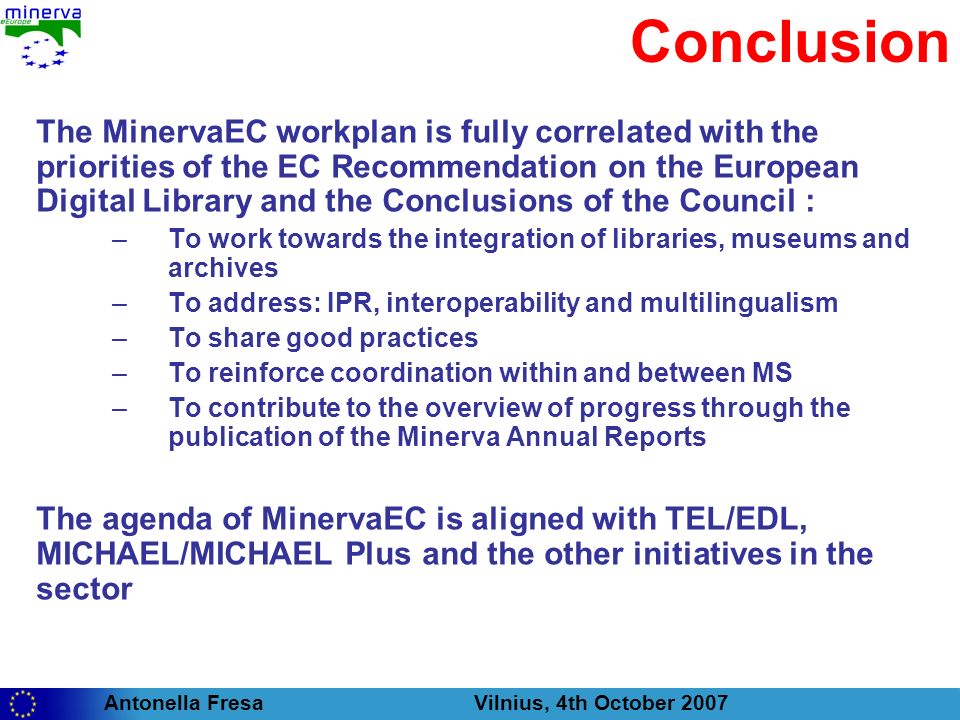 Antonella Fresa Vilnius, 4th October 2007 Conclusion The MinervaEC workplan is fully correlated with the priorities of the EC Recommendation on the European Digital Library and the Conclusions of the Council : –To work towards the integration of libraries, museums and archives –To address: IPR, interoperability and multilingualism –To share good practices –To reinforce coordination within and between MS –To contribute to the overview of progress through the publication of the Minerva Annual Reports The agenda of MinervaEC is aligned with TEL/EDL, MICHAEL/MICHAEL Plus and the other initiatives in the sector