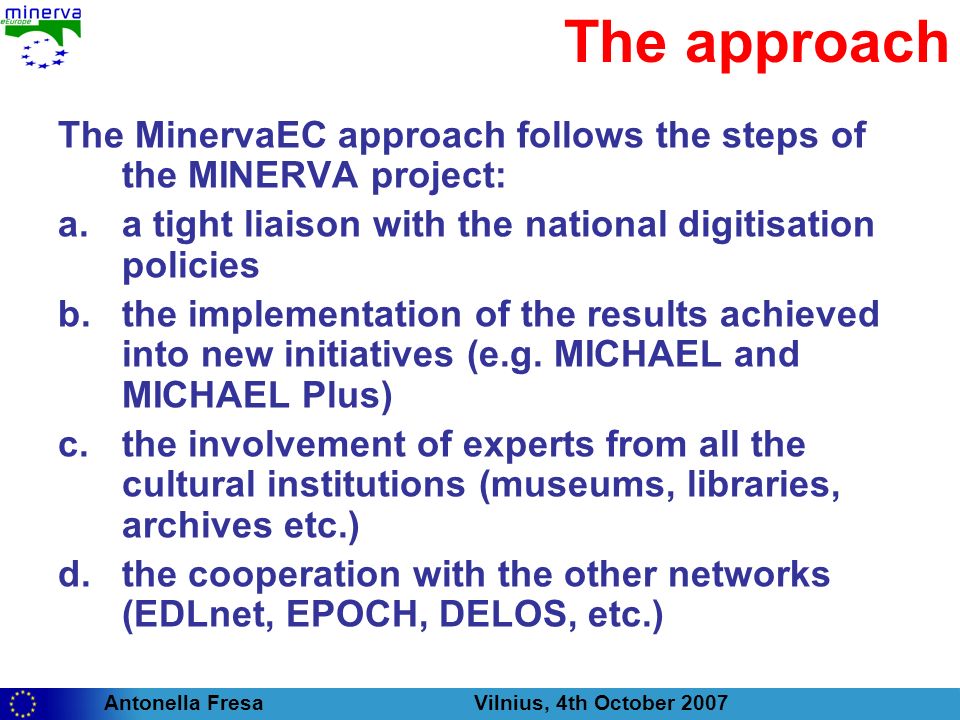 Antonella Fresa Vilnius, 4th October 2007 The approach The MinervaEC approach follows the steps of the MINERVA project: a.a tight liaison with the national digitisation policies b.the implementation of the results achieved into new initiatives (e.g.