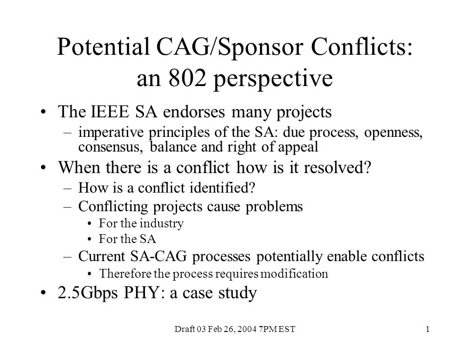 Draft 03 Feb 26, PM EST1 Potential CAG/Sponsor Conflicts: an 802 perspective The IEEE SA endorses many projects –imperative principles of the SA: due process, openness, consensus, balance and right of appeal When there is a conflict how is it resolved.