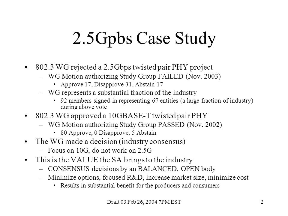 Draft 03 Feb 26, PM EST2 2.5Gpbs Case Study WG rejected a 2.5Gbps twisted pair PHY project –WG Motion authorizing Study Group FAILED (Nov.