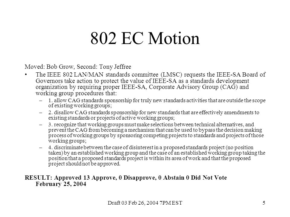 Draft 03 Feb 26, PM EST5 802 EC Motion Moved: Bob Grow, Second: Tony Jeffree The IEEE 802 LAN/MAN standards committee (LMSC) requests the IEEE-SA Board of Governors take action to protect the value of IEEE-SA as a standards development organization by requiring proper IEEE-SA, Corporate Advisory Group (CAG) and working group procedures that: –1.