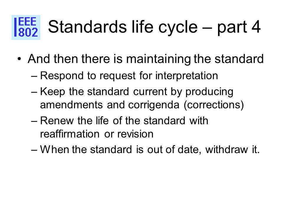Standards life cycle – part 4 And then there is maintaining the standard –Respond to request for interpretation –Keep the standard current by producing amendments and corrigenda (corrections) –Renew the life of the standard with reaffirmation or revision –When the standard is out of date, withdraw it.