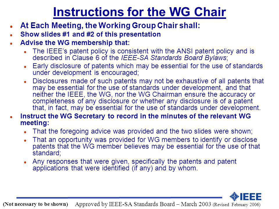 Instructions for the WG Chair l At Each Meeting, the Working Group Chair shall: l Show slides #1 and #2 of this presentation l Advise the WG membership that: l The IEEEs patent policy is consistent with the ANSI patent policy and is described in Clause 6 of the IEEE-SA Standards Board Bylaws; l Early disclosure of patents which may be essential for the use of standards under development is encouraged; l Disclosures made of such patents may not be exhaustive of all patents that may be essential for the use of standards under development, and that neither the IEEE, the WG, nor the WG Chairman ensure the accuracy or completeness of any disclosure or whether any disclosure is of a patent that, in fact, may be essential for the use of standards under development.