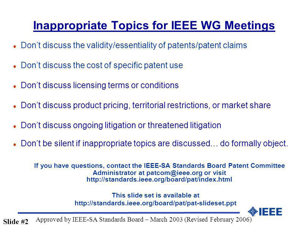 Inappropriate Topics for IEEE WG Meetings l Dont discuss the validity/essentiality of patents/patent claims l Dont discuss the cost of specific patent use l Dont discuss licensing terms or conditions l Dont discuss product pricing, territorial restrictions, or market share l Dont discuss ongoing litigation or threatened litigation l Dont be silent if inappropriate topics are discussed… do formally object.