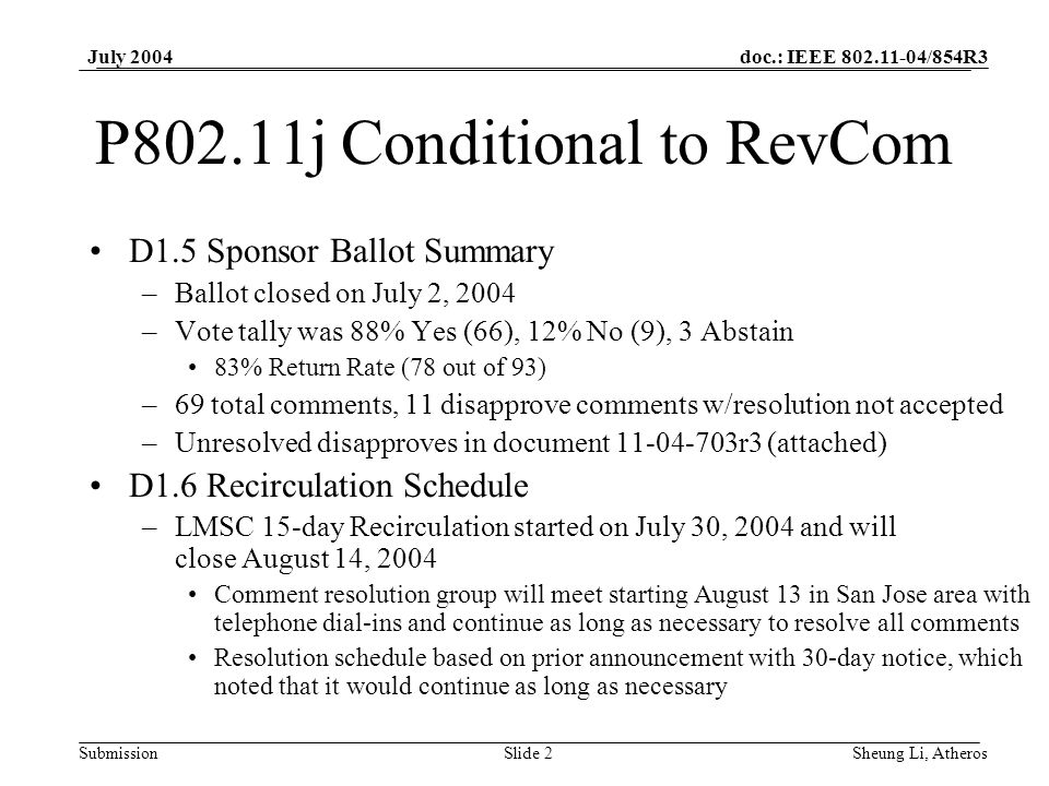 doc.: IEEE /854R3 SubmissionSlide 2 July 2004 Sheung Li, Atheros P802.11j Conditional to RevCom D1.5 Sponsor Ballot Summary –Ballot closed on July 2, 2004 –Vote tally was 88% Yes (66), 12% No (9), 3 Abstain 83% Return Rate (78 out of 93) –69 total comments, 11 disapprove comments w/resolution not accepted –Unresolved disapproves in document r3 (attached) D1.6 Recirculation Schedule –LMSC 15-day Recirculation started on July 30, 2004 and will close August 14, 2004 Comment resolution group will meet starting August 13 in San Jose area with telephone dial-ins and continue as long as necessary to resolve all comments Resolution schedule based on prior announcement with 30-day notice, which noted that it would continue as long as necessary