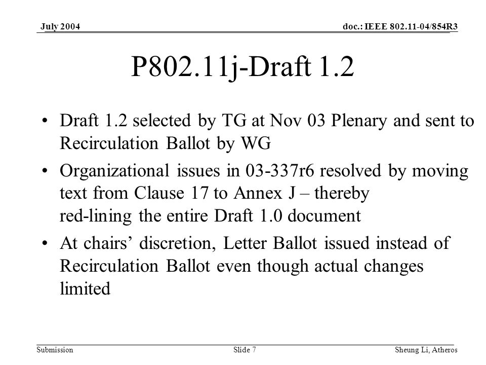 doc.: IEEE /854R3 SubmissionSlide 7 July 2004 Sheung Li, Atheros P802.11j-Draft 1.2 Draft 1.2 selected by TG at Nov 03 Plenary and sent to Recirculation Ballot by WG Organizational issues in r6 resolved by moving text from Clause 17 to Annex J – thereby red-lining the entire Draft 1.0 document At chairs discretion, Letter Ballot issued instead of Recirculation Ballot even though actual changes limited