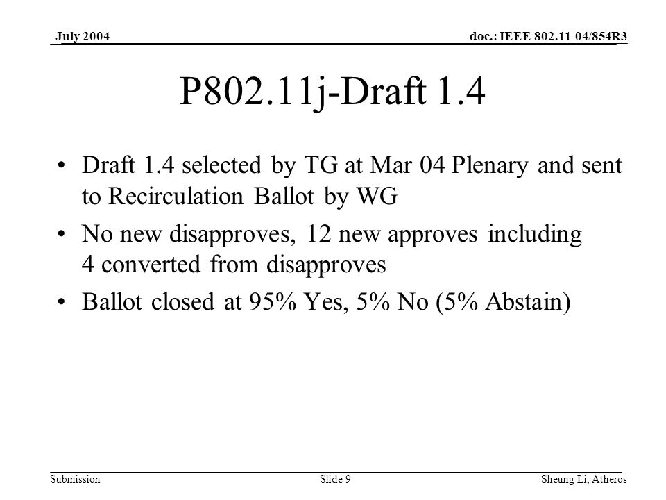 doc.: IEEE /854R3 SubmissionSlide 9 July 2004 Sheung Li, Atheros P802.11j-Draft 1.4 Draft 1.4 selected by TG at Mar 04 Plenary and sent to Recirculation Ballot by WG No new disapproves, 12 new approves including 4 converted from disapproves Ballot closed at 95% Yes, 5% No (5% Abstain)