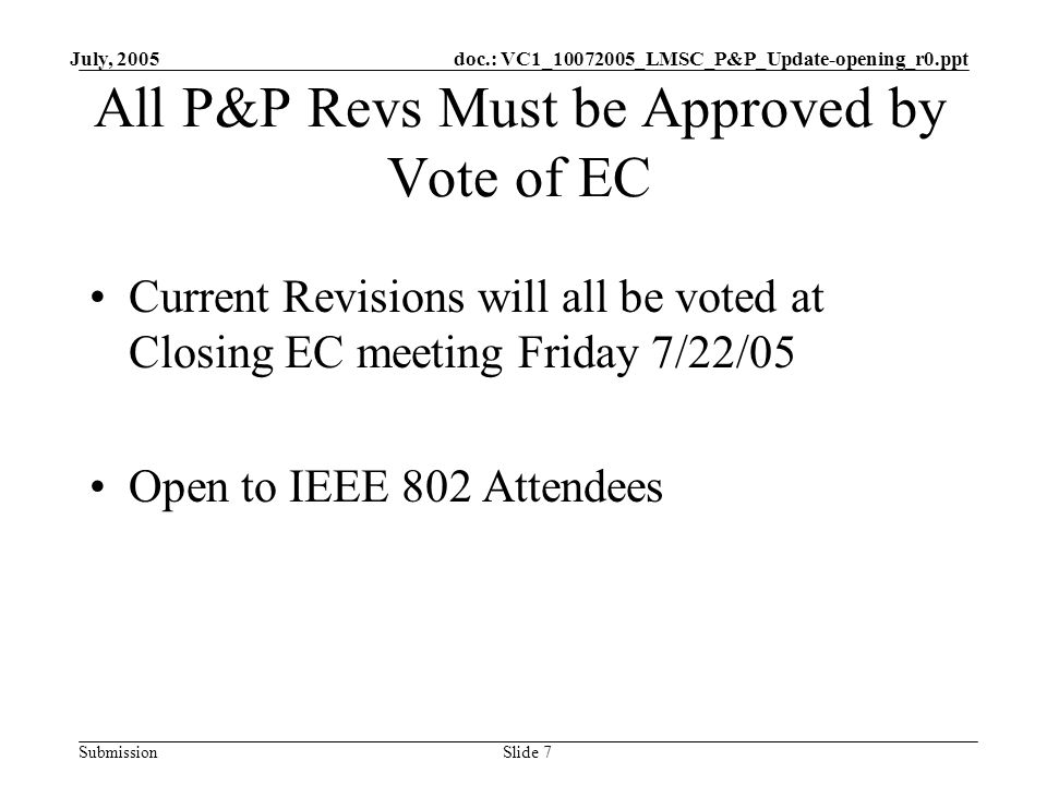 doc.: VC1_ _LMSC_P&P_Update-opening_r0.ppt Submission July, 2005 Slide 7 All P&P Revs Must be Approved by Vote of EC Current Revisions will all be voted at Closing EC meeting Friday 7/22/05 Open to IEEE 802 Attendees