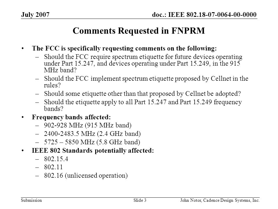 doc.: IEEE Submission July 2007 John Notor, Cadence Design Systems, Inc.Slide 3 Comments Requested in FNPRM The FCC is specifically requesting comments on the following: –Should the FCC require spectrum etiquette for future devices operating under Part , and devices operating under Part , in the 915 MHz band.