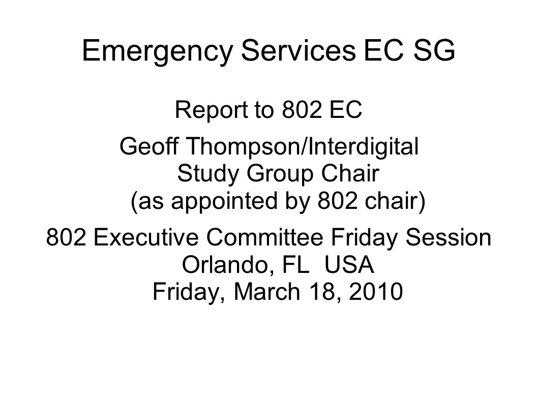 Emergency Services EC SG Report to 802 EC Geoff Thompson/Interdigital Study Group Chair (as appointed by 802 chair) 802 Executive Committee Friday Session Orlando, FL USA Friday, March 18, 2010