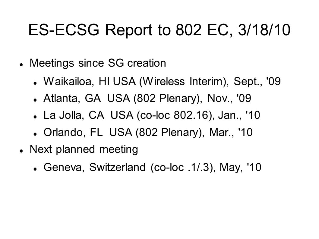 ES-ECSG Report to 802 EC, 3/18/10 Meetings since SG creation Waikailoa, HI USA (Wireless Interim), Sept., 09 Atlanta, GA USA (802 Plenary), Nov., 09 La Jolla, CA USA (co-loc ), Jan., 10 Orlando, FL USA (802 Plenary), Mar., 10 Next planned meeting Geneva, Switzerland (co-loc.1/.3), May, 10