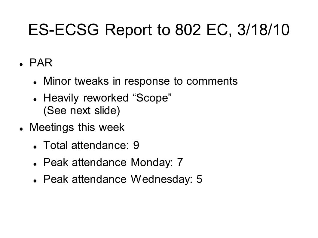 ES-ECSG Report to 802 EC, 3/18/10 PAR Minor tweaks in response to comments Heavily reworked Scope (See next slide) Meetings this week Total attendance: 9 Peak attendance Monday: 7 Peak attendance Wednesday: 5