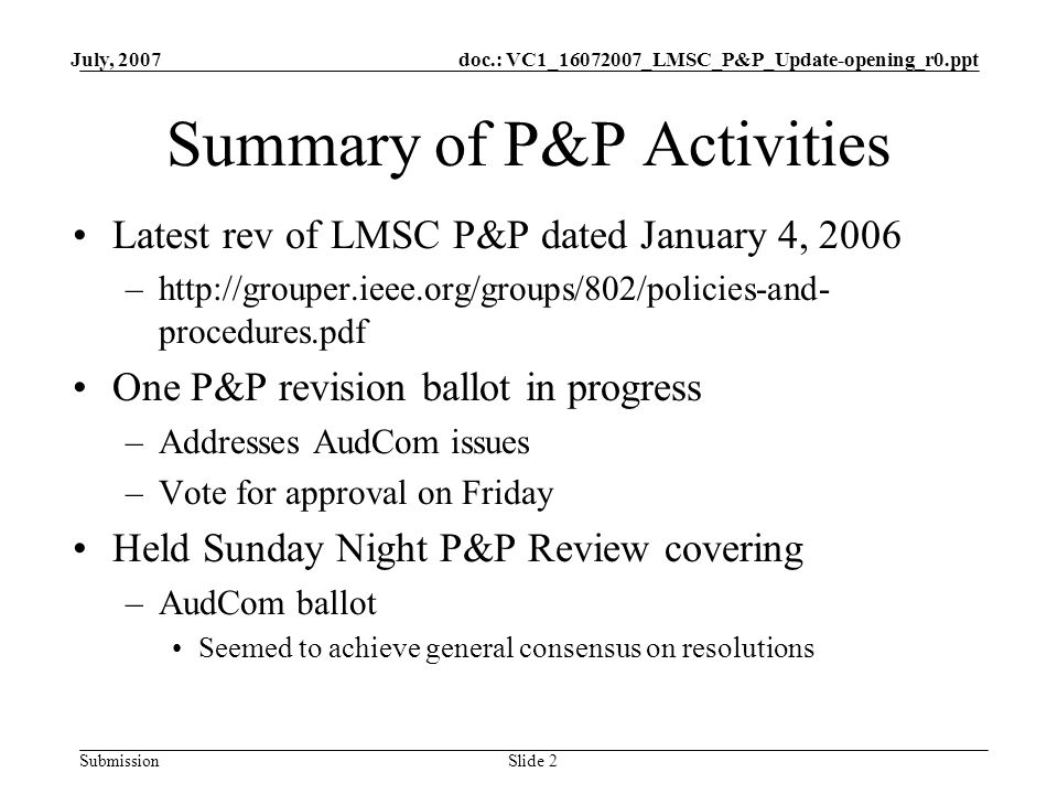 doc.: VC1_ _LMSC_P&P_Update-opening_r0.ppt Submission July, 2007 Slide 2 Summary of P&P Activities Latest rev of LMSC P&P dated January 4, 2006 –  procedures.pdf One P&P revision ballot in progress –Addresses AudCom issues –Vote for approval on Friday Held Sunday Night P&P Review covering –AudCom ballot Seemed to achieve general consensus on resolutions