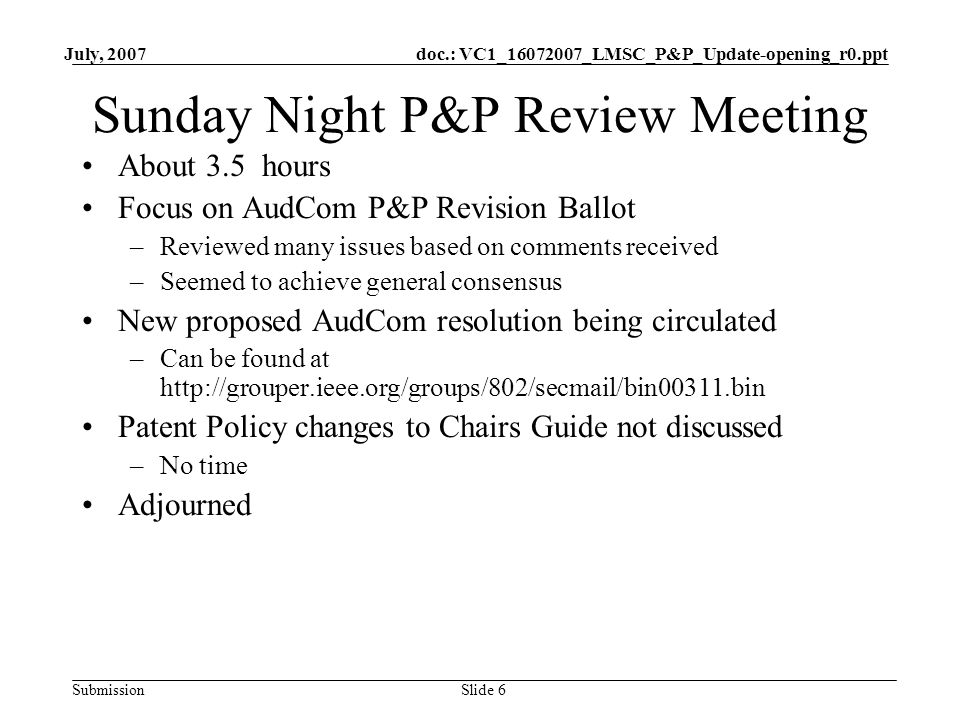 doc.: VC1_ _LMSC_P&P_Update-opening_r0.ppt Submission July, 2007 Slide 6 Sunday Night P&P Review Meeting About 3.5 hours Focus on AudCom P&P Revision Ballot –Reviewed many issues based on comments received –Seemed to achieve general consensus New proposed AudCom resolution being circulated –Can be found at   Patent Policy changes to Chairs Guide not discussed –No time Adjourned