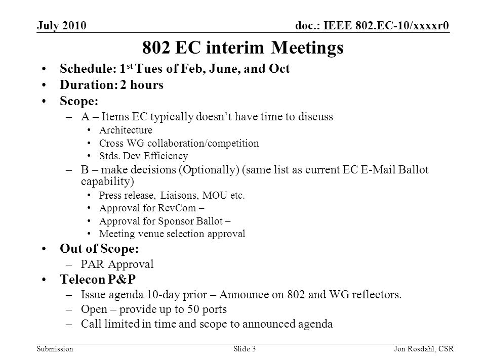 doc.: IEEE 802.EC-10/xxxxr0 Submission July 2010 Jon Rosdahl, CSRSlide EC interim Meetings Schedule: 1 st Tues of Feb, June, and Oct Duration: 2 hours Scope: –A – Items EC typically doesnt have time to discuss Architecture Cross WG collaboration/competition Stds.
