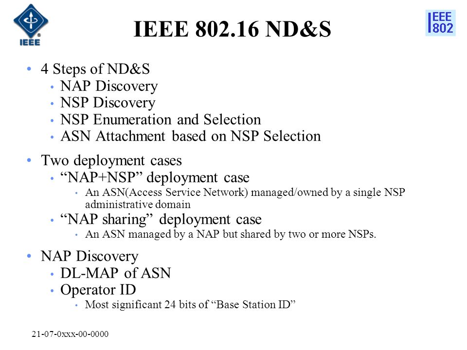 xxx IEEE ND&S 4 Steps of ND&S NAP Discovery NSP Discovery NSP Enumeration and Selection ASN Attachment based on NSP Selection Two deployment cases NAP+NSP deployment case An ASN(Access Service Network) managed/owned by a single NSP administrative domain NAP sharing deployment case An ASN managed by a NAP but shared by two or more NSPs.