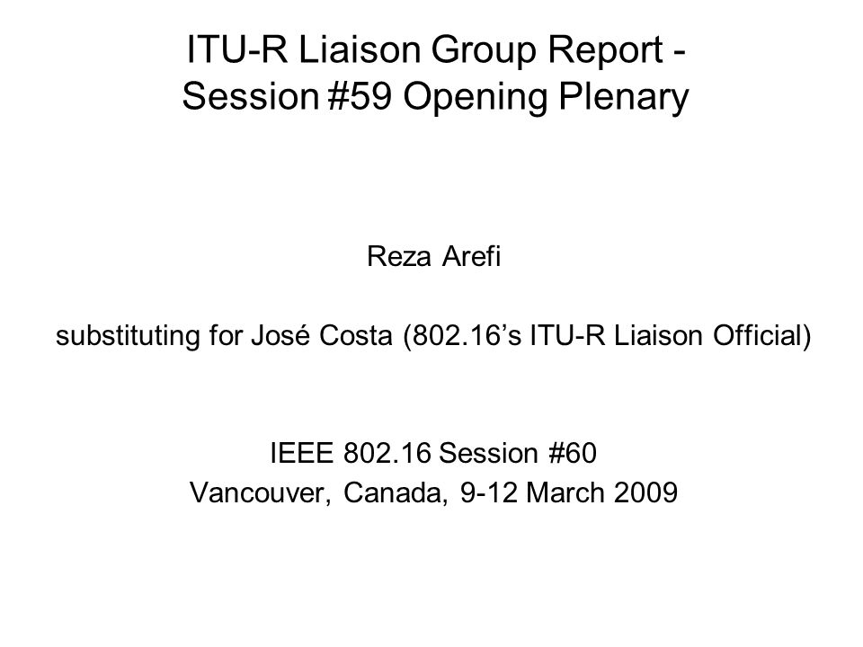 ITU-R Liaison Group Report - Session #59 Opening Plenary Reza Arefi substituting for José Costa (802.16s ITU-R Liaison Official) IEEE Session #60 Vancouver, Canada, 9-12 March 2009