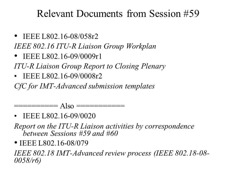 Relevant Documents from Session #59 IEEE L /058r2 IEEE ITU-R Liaison Group Workplan IEEE L /0009r1 ITU-R Liaison Group Report to Closing Plenary IEEE L /0008r2 CfC for IMT-Advanced submission templates ========== Also =========== IEEE L /0020 Report on the ITU-R Liaison activities by correspondence between Sessions #59 and #60 IEEE L /079 IEEE IMT-Advanced review process (IEEE /r6)