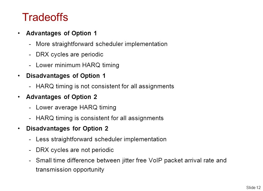 Slide 12 Tradeoffs Advantages of Option 1 - More straightforward scheduler implementation - DRX cycles are periodic - Lower minimum HARQ timing Disadvantages of Option 1 - HARQ timing is not consistent for all assignments Advantages of Option 2 - Lower average HARQ timing - HARQ timing is consistent for all assignments Disadvantages for Option 2 - Less straightforward scheduler implementation - DRX cycles are not periodic - Small time difference between jitter free VoIP packet arrival rate and transmission opportunity