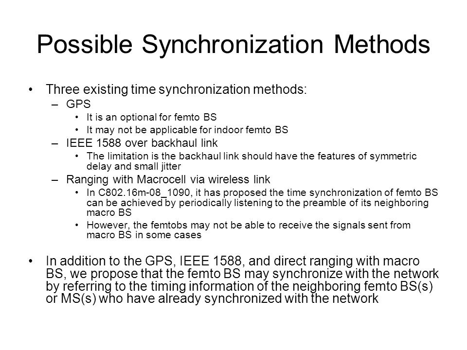 Possible Synchronization Methods Three existing time synchronization methods: –GPS It is an optional for femto BS It may not be applicable for indoor femto BS –IEEE 1588 over backhaul link The limitation is the backhaul link should have the features of symmetric delay and small jitter –Ranging with Macrocell via wireless link In C802.16m-08_1090, it has proposed the time synchronization of femto BS can be achieved by periodically listening to the preamble of its neighboring macro BS However, the femtobs may not be able to receive the signals sent from macro BS in some cases In addition to the GPS, IEEE 1588, and direct ranging with macro BS, we propose that the femto BS may synchronize with the network by referring to the timing information of the neighboring femto BS(s) or MS(s) who have already synchronized with the network
