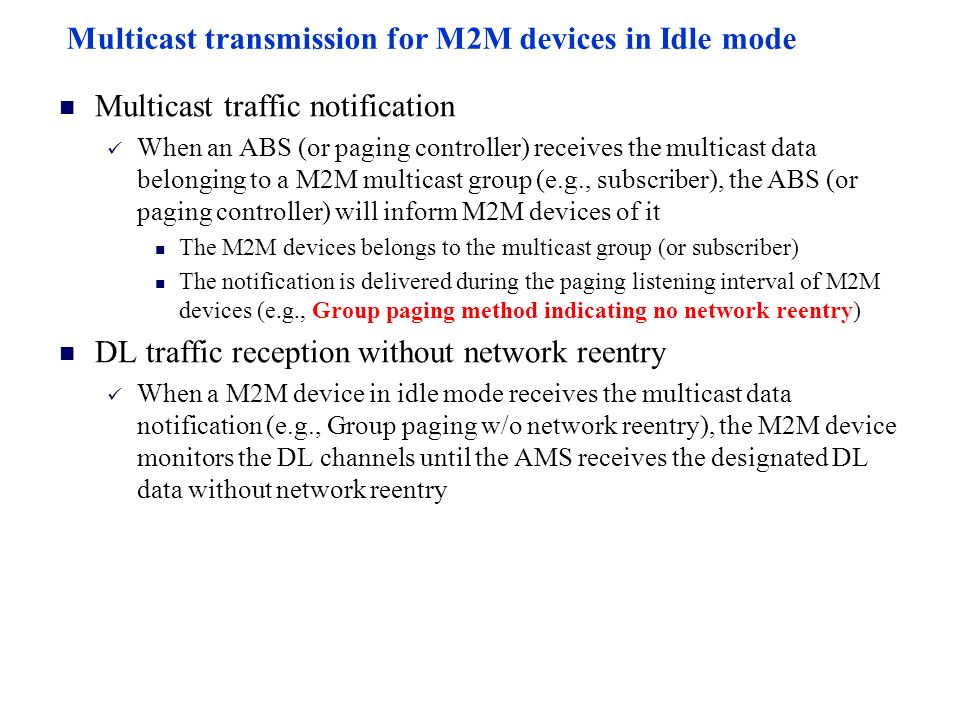 Multicast transmission for M2M devices in Idle mode Multicast traffic notification When an ABS (or paging controller) receives the multicast data belonging to a M2M multicast group (e.g., subscriber), the ABS (or paging controller) will inform M2M devices of it The M2M devices belongs to the multicast group (or subscriber) The notification is delivered during the paging listening interval of M2M devices (e.g., Group paging method indicating no network reentry) DL traffic reception without network reentry When a M2M device in idle mode receives the multicast data notification (e.g., Group paging w/o network reentry), the M2M device monitors the DL channels until the AMS receives the designated DL data without network reentry