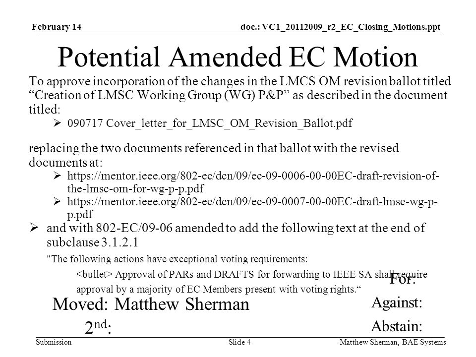 doc.: VC1_ _r2_EC_Closing_Motions.ppt Submission February 14 Matthew Sherman, BAE SystemsSlide 4 Potential Amended EC Motion To approve incorporation of the changes in the LMCS OM revision ballot titled Creation of LMSC Working Group (WG) P&P as described in the document titled: Cover_letter_for_LMSC_OM_Revision_Ballot.pdf replacing the two documents referenced in that ballot with the revised documents at:   the-lmsc-om-for-wg-p-p.pdf   p.pdf and with 802-EC/09-06 amended to add the following text at the end of subclause The following actions have exceptional voting requirements: Approval of PARs and DRAFTS for forwarding to IEEE SA shall require approval by a majority of EC Members present with voting rights.