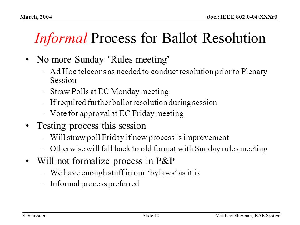 doc.: IEEE /XXXr0 Submission March, 2004 Matthew Sherman, BAE SystemsSlide 10 Informal Process for Ballot Resolution No more Sunday Rules meeting –Ad Hoc telecons as needed to conduct resolution prior to Plenary Session –Straw Polls at EC Monday meeting –If required further ballot resolution during session –Vote for approval at EC Friday meeting Testing process this session –Will straw poll Friday if new process is improvement –Otherwise will fall back to old format with Sunday rules meeting Will not formalize process in P&P –We have enough stuff in our bylaws as it is –Informal process preferred