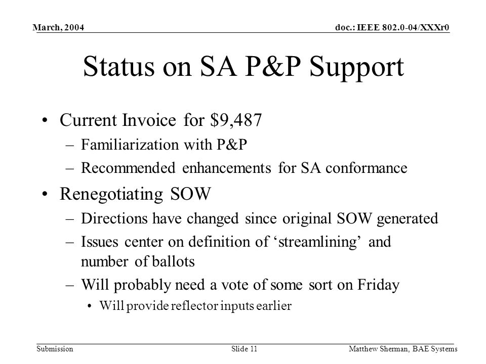 doc.: IEEE /XXXr0 Submission March, 2004 Matthew Sherman, BAE SystemsSlide 11 Status on SA P&P Support Current Invoice for $9,487 –Familiarization with P&P –Recommended enhancements for SA conformance Renegotiating SOW –Directions have changed since original SOW generated –Issues center on definition of streamlining and number of ballots –Will probably need a vote of some sort on Friday Will provide reflector inputs earlier