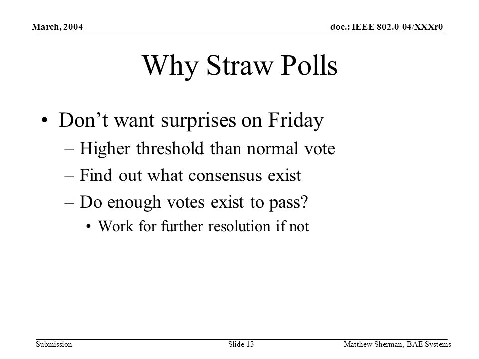 doc.: IEEE /XXXr0 Submission March, 2004 Matthew Sherman, BAE SystemsSlide 13 Why Straw Polls Dont want surprises on Friday –Higher threshold than normal vote –Find out what consensus exist –Do enough votes exist to pass.