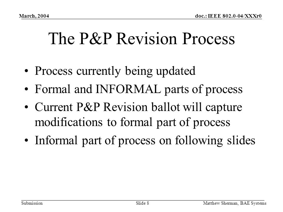 doc.: IEEE /XXXr0 Submission March, 2004 Matthew Sherman, BAE SystemsSlide 8 The P&P Revision Process Process currently being updated Formal and INFORMAL parts of process Current P&P Revision ballot will capture modifications to formal part of process Informal part of process on following slides