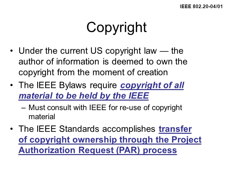 IEEE /01 Copyright Under the current US copyright law the author of information is deemed to own the copyright from the moment of creation The IEEE Bylaws require copyright of all material to be held by the IEEE –Must consult with IEEE for re-use of copyright material The IEEE Standards accomplishes transfer of copyright ownership through the Project Authorization Request (PAR) process