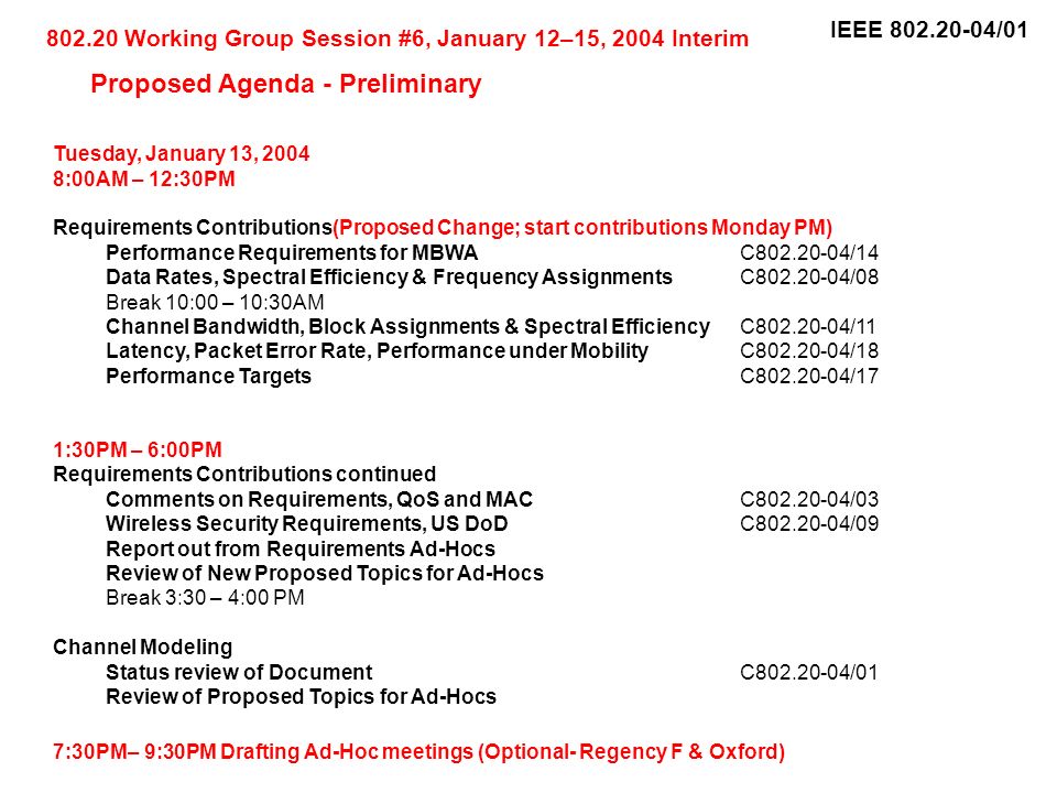 IEEE /01 Tuesday, January 13, :00AM – 12:30PM Requirements Contributions(Proposed Change; start contributions Monday PM) Performance Requirements for MBWAC /14 Data Rates, Spectral Efficiency & Frequency AssignmentsC /08 Break 10:00 – 10:30AM Channel Bandwidth, Block Assignments & Spectral EfficiencyC /11 Latency, Packet Error Rate, Performance under MobilityC /18 Performance TargetsC /17 1:30PM – 6:00PM Requirements Contributions continued Comments on Requirements, QoS and MACC /03 Wireless Security Requirements, US DoDC /09 Report out from Requirements Ad-Hocs Review of New Proposed Topics for Ad-Hocs Break 3:30 – 4:00 PM Channel Modeling Status review of DocumentC /01 Review of Proposed Topics for Ad-Hocs 7:30PM– 9:30PM Drafting Ad-Hoc meetings (Optional- Regency F & Oxford) Working Group Session #6, January 12–15, 2004 Interim Proposed Agenda - Preliminary