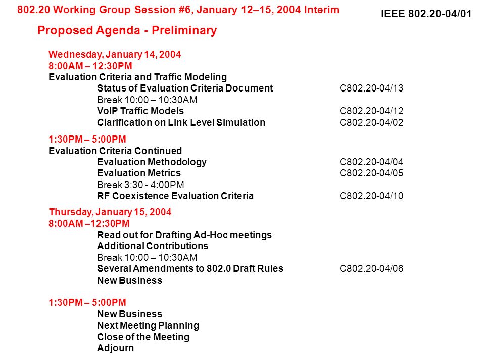 IEEE /01 Wednesday, January 14, :00AM – 12:30PM Evaluation Criteria and Traffic Modeling Status of Evaluation Criteria DocumentC /13 Break 10:00 – 10:30AM VoIP Traffic ModelsC /12 Clarification on Link Level SimulationC /02 1:30PM – 5:00PM Evaluation Criteria Continued Evaluation MethodologyC /04 Evaluation MetricsC /05 Break 3:30 - 4:00PM RF Coexistence Evaluation CriteriaC /10 Thursday, January 15, :00AM –12:30PM Read out for Drafting Ad-Hoc meetings Additional Contributions Break 10:00 – 10:30AM Several Amendments to Draft RulesC /06 New Business 1:30PM – 5:00PM New Business Next Meeting Planning Close of the Meeting Adjourn Working Group Session #6, January 12–15, 2004 Interim Proposed Agenda - Preliminary