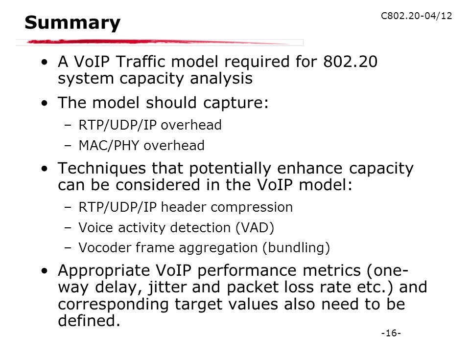 -16- C /12 Summary A VoIP Traffic model required for system capacity analysis The model should capture: –RTP/UDP/IP overhead –MAC/PHY overhead Techniques that potentially enhance capacity can be considered in the VoIP model: –RTP/UDP/IP header compression –Voice activity detection (VAD) –Vocoder frame aggregation (bundling) Appropriate VoIP performance metrics (one- way delay, jitter and packet loss rate etc.) and corresponding target values also need to be defined.